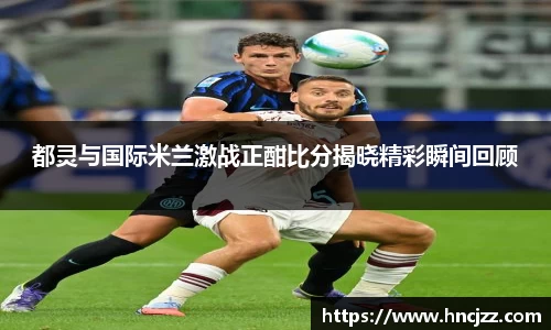 都灵与国际米兰激战正酣比分揭晓精彩瞬间回顾